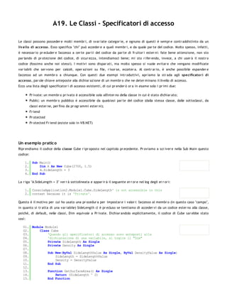 A19. Le Classi - Specificatori di accesso

Le classi possono posseder e molti membr i, di svar iate categor ie, e ognuno di questi è sempr e contr addistinto da un
liv ello di accesso . Esso specifica "chi" può acceder e a quali membr i, e da quale par te del codice. Molto spesso, infatti,
è necessar io pr ecluder e l'accesso a cer te par ti del codice da par te di fr uitor i ester ni: fate bene attenzione, non sto
par lando di pr otezione del codice, di sicur ezza, intendiamoci bene; mi sto r ifer endo, invece, a chi user à il nostr o
codice (fossimo anche noi stessi). I motivi sono dispar ati, ma molto spesso si vuole evitar e che vengano modificate
var iabili che ser vono per calcoli, oper azioni su file, r isor se, ecceter a. Al contr ar io, è anche possibile espander e
l'accesso ad un membr o a chiunque. Con questi due esempi intr oduttivi, apr iamo la str ada agli specificato r i di
accesso , par ole chiave anteposte alla dichiar azione di un membr o che ne deter minano il livello di accesso.
Ecco una lista degli specificator i di accesso esistenti, di cui pr ender ò or a in esame solo i pr imi due:

          Pr ivate: un membr o pr ivato è accessibile solo all'inter no della classe in cui è stato dichiar ato;
          Public: un membr o pubblico è accessibile da qualsiasi par te del codice (dalla stessa classe, dalle sottoclassi, da
          classi ester ne, per fino da pr ogr ammi ester ni);
          Fr iend
          Pr otected
          Pr otected Fr iend (esiste solo in VB.NET)




Un esempio pratic o
Ripr endiamo il codice della classe Cube r ipr oposto nel capitolo pr ecedente. Pr oviamo a scr iver e nella Sub Main questo
codice:

    1. Sub Main()
    2.     Dim A As New Cube(2700, 1.5)
    3.     A.SideLength = 3
    4. End Sub

La r iga "A.SideLength = 3" ver r à sottolineata e appar ir à il seguente er r or e nel log degli er r or i:

    1. ConsoleApplication2.Module1.Cube.SideLength' is not accessible in this
    2. context because it is 'Private'.

Questo è il motivo per cui ho usato una pr ocedur a per impostar e i valor i: l'accesso al membr o (in questo caso "campo",
in quanto si tr atta di una var iabile) SideLength ci è pr ecluso se tentiamo di acceder vi da un codice ester no alla classe,
poiché, di default, nelle classi, Dim equivale a Pr ivate. Dichiar andolo esplicitamente, il codice di Cube sar ebbe stato
così:

   01. Module Module1
   02.     Class Cube
   03.         'Quando gli specificatori di accesso sono anteposti alla
   04.         'dichiarazione di una variabile, si toglie il "Dim"
   05.         Private SideLength As Single
   06.         Private Density As Single
   07.
   08.         Sub New(ByVal SideLengthValue As Single, ByVal DensityValue As Single)
   09.              SideLength = SideLengthValue
   10.              Density = DensityValue
   11.         End Sub
   12.
   13.         Function GetSurfaceArea() As Single
   14.              Return (SideLength ^ 2)
   15.         End Function
   16.
 