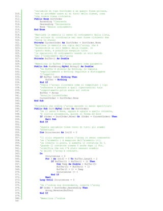 'variabile di tipo SortOrder e se questo fosse private,
010.   'non si potrebbe usare al di fuori della classe, cosa
011.   'che invece viene richiesta.
012.   Public Enum SortOrder
013.       Ascending 'Crescente
014.       Descending 'Decrescente
015.       None 'Nessun ordinamento
016.   End Enum
017.
018.   'Mantiene in memoria il senso di ordinamento della lista,
019.   'per evitare di riordinarla nel caso fosse richiesto due
020.   'volte lo stesso
021.   Private CurrentOrder As SortOrder = SortOrder.None
022.   'Mantiene in memoria una copia dell'array, che è
023.   'accessibile ai soli membri della classe. In
024.   'questo modo, è possibile eseguire tutte
025.   'le operazioni di ordinamento usando un solo metodo
026.   'per l'inserimento dell'array
027.   Private Buffer() As Double
028.
029.   'Memorizza in Buffer l'array passato come parametro
030.   Public Sub PushArray(ByVal Array() As Double)
031.       'Se Buffer è diverso da Nothing, lo imposta
032.       'esplicitamente a Nothing (equivale a distruggere
033.       'l'oggetto)
034.       If Buffer IsNot Nothing Then
035.           Buffer = Nothing
036.       End If
037.       'Copia l'array: ricordate come si comportano i tipi
038.       'reference e pensate a quali ripercussioni tale
039.       'comportamento potrà avere sul codice
040.       Buffer = Array
041.       'Annulla CurrentOrder
042.       CurrentOrder = SortOrder.None
043.   End Sub
044.
045.   'Procedura che ordina l'array secondo il senso specificato
046.   Public Sub Sort(ByVal Order As SortOrder)
047.       'Se il senso è None, oppure è uguale a quello corrente,
048.       'è inutile proseguire, quindi si ferma ed esce
049.       If (Order = SortOrder.None) Or (Order = CurrentOrder) Then
050.           Exit Sub
051.       End If
052.
053.       'Questa variabile tiene conto di tutti gli scambi
054.       'effettuati
055.       Dim Occurrences As Int32 = 0
056.
057.       'Il ciclo seguente ordina l'array in senso crescente:
058.       'se l'elemento i è maggiore dell'elemento i+1,
059.       'ne inverte il posto, e aumenta il contatore di 1.
060.       'Quando il contatore rimane 0 anche dopo il For,
061.       'significa che non c'è stato nessuno scambio
062.       'e quindi l'array è ordinato.
063.       Do
064.           Occurrences = 0
065.           For I As Int32 = 0 To Buffer.Length - 2
066.                If Buffer(I) > Buffer(I + 1) Then
067.                    Dim Temp As Double = Buffer(I)
068.                    Buffer(I) = Buffer(I + 1)
069.                    Buffer(I + 1) = Temp
070.                    Occurrences += 1
071.                End If
072.           Next
073.       Loop Until Occurrences = 0
074.
075.       'Se l'ordine era discendente, inverte l'array
076.       If Order = SortOrder.Descending Then
077.           Array.Reverse(Buffer)
078.       End If
079.
080.       'Memorizza l'ordine
081.
 
