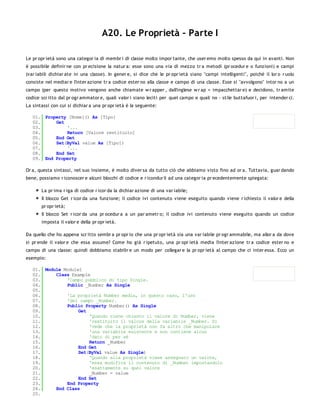A20. Le Proprietà - Parte I

Le pr opr ietà sono una categor ia di membr i di classe molto impor tante, che user emo molto spesso da qui in avanti. Non
è possibile definir ne con pr ecisione la natur a: esse sono una via di mezzo tr a metodi (pr ocedur e o funzioni) e campi
(var iabili dichiar ate in una classe). In gener e, si dice che le pr opr ietà siano "campi intelligenti", poiché il lor o r uolo
consiste nel mediar e l'inter azione tr a codice ester no alla classe e campo di una classe. Esse si "avvolgono" intor no a un
campo (per questo motivo vengono anche chiamate w r apper , dall'inglese w r ap = impacchettar e) e decidono, tr amite
codice scr itto dal pr ogr ammator e, quali valor i siano leciti per quel campo e quali no - stile buttafuor i, per intender ci.
La sintassi con cui si dichiar a una pr opr ietà è la seguente:

   01. Property [Nome]() As [Tipo]
   02.     Get
   03.         '...
   04.         Return [Valore restituito]
   05.     End Get
   06.     Set(ByVal value As [Tipo])
   07.         '...
   08.     End Set
   09. End Property

Or a, questa sintassi, nel suo insieme, è molto diver sa da tutto ciò che abbiamo visto fino ad or a. Tuttavia, guar dando
bene, possiamo r iconoscer e alcuni blocchi di codice e r icondur li ad una categor ia pr ecedentemente spiegata:

       La pr ima r iga di codice r icor da la dichiar azione di una var iabile;
       Il blocco Get r icor da una funzione; il codice ivi contenuto viene eseguito quando viene r ichiesto il valor e della
       pr opr ietà;
       Il blocco Set r icor da una pr ocedur a a un par ametr o; il codice ivi contenuto viene eseguito quando un codice
       imposta il valor e della pr opr ietà.

Da quello che ho appena scr itto sembr a pr opr io che una pr opr ietà sia una var iabile pr ogr ammabile, ma allor a da dove
si pr ende il valor e che essa assume? Come ho già r ipetuto, una pr opr ietà media l'inter azione tr a codice ester no e
campo di una classe: quindi dobbiamo stabilir e un modo per collegar e la pr opr ietà al campo che ci inter essa. Ecco un
esempio:

   01. Module Module1
   02.     Class Example
   03.         'Campo pubblico di tipo Single.
   04.         Public _Number As Single
   05.
   06.         'La proprietà Number media, in questo caso, l'uso
   07.         'del campo _Number.
   08.         Public Property Number() As Single
   09.              Get
   10.                  'Quando viene chiesto il valore di Number, viene
   11.                  'restituito il valore della variabile _Number. Si
   12.                  'vede che la proprietà non fa altro che manipolare
   13.                  'una variabile esistente e non contiene alcun
   14.                  'dato di per sé
   15.                  Return _Number
   16.              End Get
   17.              Set(ByVal value As Single)
   18.                  'Quando alla proprietà viene assegnato un valore,
   19.                  'essa modifica il contenuto di _Number impostandolo
   20.                  'esattamente su quel valore
   21.                  _Number = value
   22.              End Set
   23.         End Property
   24.     End Class
   25.
 