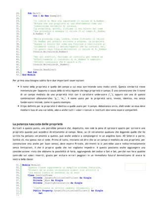 26.     Sub Main()
   27.         Dim A As New Example()
   28.
   29.         'Il codice di Main sta impostando il valore di A.Number.
   30.         'Notare che una proprietà si usa esattamente come una
   31.         'comunissima variabile di istanza.
   32.         'La proprietà, quindi, richiama il suo blocco Set come
   33.         'una procedura e assegna il valore 20 al campo A._Number
   34.         A.Number = 20
   35.
   36.         'Nella prossima riga, invece, viene richiesto il valore
   37.         'di Number per poterlo scrivere a schermo. La proprietà
   38.         'esegue il blocco Get come una funzione e restituisce al
   39.         'chiamante (ossia il metodo/oggetto che ha invocato Get,
   40.         'in questo caso Console.WriteLine) il valore di A._Number
   41.         Console.WriteLine(A.Number)
   42.
   43.         'Per gli scettici, facciamo un controllo per vedere se
   44.         'effettivamente il contenuto di A._Number è cambiato.
   45.         'Potrete constatare che è uguale a 20.
   46.         Console.WriteLine(A._Number)
   47.
   48.         Console.ReadLine()
   49.     End Sub
   50. End Module

Per pr ima cosa bisogna subito far e due impor tanti osser vazioni:

       Il nome della pr opr ietà e quello del campo a cui essa sovr intende sono molto simili. Questa similar ità viene
       mentenuta per l'appunto a causa dello str etto legame che lega pr opr ietà e campo. È una convenzione che il nome
       di un campo mediato da una pr opr ietà inizi con il car atter e under scor e ("_"), oppur e con una di queste
       combinazioni alfanumer iche: "p_", "m_". Il nome usato per la pr opr ietà sar à, invece, identico, ma senza
       l'under scor e iniziale, come in questo esempio.
       Il tipo definito per la pr opr ietà è identico a quello usato per il campo. Abbastanza ovvio, d'altr onde: se essa deve
       mediar e l'uso di una var iabile, allor a anche tutti i valor i r icevuti e r estituiti dovr anno esser e compatibili.




La potenza nasc osta delle proprietà
Ar r ivati a questo punto, uno potr ebbe pensar e che, dopotutto, non vale la pena di spr ecar e spazio per scr iver e una
pr opr ietà quando può acceder e dir ettamente al campo. Bene, se c'è ver amente qualcuno che leggendo quello che ho
scr itto ha pensato ver amente a questo, può anche andar e a compianger si in un angolino buio. XD Scher zi a par te,
l'utilità c'è, ma spesso non si vede. Pr ima di tutto, iniziamo col dir e che se un campo è mediato da una pr opr ietà, per
convenzione (ma anche per buon senso), deve esser e Pr ivate, altr imenti lo si potr ebbe usar e indiscr iminatamente
senza limitazioni, il che è pr opr io quello che noi vogliamo impedir e. A questo possiamo anche aggiunger e una
consider azione: visto che abbiamo la possibilità di far lo, aggiungendo del codice a Get e Set, per chè non far e qualche
contr ollo sui valor i inser iti, giusto per evitar e er r or i peggior i in un immediato futur o? Ammettiamo di aver e la
nostr a bella classe:

   01. Module Module1
   02.     'Questa classe rappresenta un semplice sistema inerziale,
   03.     'formato da un piano orizzontale scabro (con attrito) e
   04.     'una massa libera di muoversi su di esso
   05.     Class InertialFrame
   06.         Private _DynamicFrictionCoefficient As Single
   07.         Private _Mass As Single
   08.         Private _GravityAcceleration As Single
   09.
   10.         'Coefficiente di attrito radente (dinamico), μ
   11.         Public Property DynamicFrictionCoefficient() As Single
   12.              Get
   13.
 