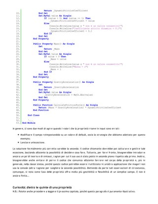Return _DynamicFrictionCoefficient
   10.              End Get
   11.              Set(ByVal value As Single)
   12.                  If (value > 0) And (value <= 1) Then
   13.                       _DynamicFrictionCoefficient = value
   14.                  Else
   15.                       Console.WriteLine(value & " non è un valore consentito!")
   16.                       Console.WriteLine("Coefficiente attrito dinamico = 0.1")
   17.                       _DynamicFrictionCoefficient = 0.1
   18.                  End If
   19.              End Set
   20.          End Property
   21.
   22.          Public Property Mass() As Single
   23.              Get
   24.                  Return _Mass
   25.              End Get
   26.              Set(ByVal value As Single)
   27.                  If value > 0 Then
   28.                       _Mass = value
   29.                  Else
   30.                       Console.WriteLine(value & " non è un valore consentito!")
   31.                       Console.WriteLine("Massa = 1")
   32.                       _Mass = 1
   33.                  End If
   34.              End Set
   35.          End Property
   36.
   37.          Public Property GravityAcceleration() As Single
   38.              Get
   39.                  Return _GravityAcceleration
   40.              End Get
   41.              Set(ByVal value As Single)
   42.                  _GravityAcceleration = Math.Abs(value)
   43.              End Set
   44.          End Property
   45.
   46.          Public Function CalculateFrictionForce() As Single
   47.              Return (Mass * GravityAcceleration) * DynamicFrictionCoefficient
   48.          End Function
   49.
   50.     End Class
   51.
   52.     '...
   53. End Module

In gener e, ci sono due modi di agir e quando i valor i che la pr opr ietà r iceve in input sono er r ati:

       Modificar e il campo r eimpostandolo su un valor e di default, ossia la str ategia che abbiamo adottato per questo
       esempio;
       Lanciar e un'eccezione.

La soluzione for malmente più cor r etta sar ebbe la seconda: il codice chiamante dovr ebbe poi cattur ar e e gestir e tale
eccezione, lasciando all'utente la possibilità di decider e cosa far e. Tuttavia, per far vi fr onte, bisogner ebbe intr odur r e
ancor a un po' di teor ia e di sintassi, r agion per cui il suo uso è stato posto in secondo piano r ispetto alla pr ima. Inoltr e,
bisogner ebbe anche evitar e di por r e il codice che comunica all'utente l'er r or e nel cor po della pr opr ietà e, più in
gener ale, nella classe stessa, poiché questo codice potr ebbe esser e r iutilizzato in un'altr a applicazione che magar i non
usa la console (altr a r agione per sceglier e la seconda possibilità). Mettendo da par te tali osser vazioni di cir costanza,
comunque, si nota come l'uso delle pr opr ietà offr a molta più gestibilità e flessibilità di un semplice campo. E non è
ancor a finita...




Curiosità: dietro le quinte di una proprietà
N.B.: Potete anche pr oceder e a legger e il pr ossimo capitolo, poiché questo par agr afo è pur amente illustr ativo.
 