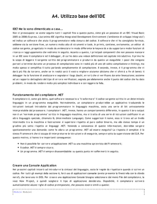 A4. Utilizzo base dell'IDE

IDE? Me lo sono dimentic ato a c asa...
Non vi pr eoccupate: se avete seguito tutti i capitoli fino a questo punto, siete già un possesso di un IDE: Visual Basic
2005 (o 2008) Ex pr ess. L'acr onimo IDE significa Integr ated Development Envir onment ("ambiente di sviluppo integr ato")
ed indica un softw ar e che aiuta il pr ogr ammator e nella stesur a del codice. Il softw ar e che vi ho consigliato for nisce,
sebbene sia la ver sione fr ee, un numer o molto alto di str umenti e tools. In pr imis, contiene, ovviamente, un editor di
codice sor gente, pr ogettato in modo da evidenziar e in modo differ ente le keyw or ds e da suppor tar e molte funzioni di
r icer ca e r aggr uppamento che vedr emo in seguito. Accanto a questo, i pr incipali componenti che non possono mancar e
in un IDE sono il compilator e ed il debugger , di cui ho dato una veloce definizione nel capitolo intr oduttivo. Il pr imo ha
lo scopo di legger e il sor gente scr itto dal pr ogr ammator e e pr odur r e da questo un eseguibile: i passi che vengono
por tati a ter mine dur ante un pr ocesso di compilazione sono in r ealtà più di uno (di solito compilazion e e lin kin g), ma
molto spesso si semplifica il tutto par lando semplicemente di compilazione. Il secondo, invece, è il pr ogr amma che vi
dar à più filo da tor cer e, anche se in r ealtà sar à il vostr o miglior e aiutante (diciamo che vi sfinir à a fin di bene): il
debugger ha la funzione di analizzar e e segnalar e i bugs (bachi, er r or i) che si ver ificano dur ante l'esecuzione; assieme
ad un r appor to dettagliato del tipo di er r or e ver ificatosi, segnala par allelamente anche il punto del codice che ha dato
pr oblemi, in modo da r ender e molto più semplice individuar e e cor r egger e la falla.




Funzionamento del c ompilatore .NET
Il compilator e è, come già detto, quel softw ar e necessar io a "tr asfor mar e" il codice sor gente scr itto in un deter minato
linguaggio in un pr ogr amma eseguibile. Nor malmente, un compilator e pr odur r ebbe un applicativo tr aducendo le
istr uzioni testuali intr odotte dal pr ogr ammator e in linguaggio macchina, ossia una ser ie di bit univocamente
inter pr etabile dal pr ocessor e. I compilator i .NET, invece, hanno un compor tamento differ ente, in quanto il lor o output
non è un "nor male pr ogr amma" scr itto in linguaggio macchina, ma si tr atta di una ser ie di istr uzioni codificate in un
altr o linguaggio speciale, chiamato IL (Inter mediate Language). Come sugger isce il nome, esso si tr ova ad un livello
inter medio tr a la macchina e l'astr azione: è super ior e r ispetto al pur o codice binar io, ma allo stesso tempo è un
gr adino più sotto r ispetto ai linguaggi .NET. Venendo a conoscenza di queste infor mazioni, dovr ebbe sor ger e
spontaneamente una domanda: come fa allor a un pr ogr amma .NET ad esser e eseguito? La r isposta è semplice: è lo
stesso Fr amew or k che si occupa di inter pr etar ne le istr uzioni e di eseguir le, sempr e sotto la super visione del CLR. Per
questo motivo, si hanno tr e impor tanti conseguenze:

       Non è possibile far cor r er e un'applicazione .NET su una macchina spr ovvista del Fr amew or k;
       Il codice .NET è sempr e sicur o;
       Un pr ogr amma .NET è sempr e disassemblabile: su questo punto mi soffer mer ò in seguito.




Creare una Console A pplic ation
Nei pr ossimi capitoli inizer ò ad intr odur r e la sintassi del linguaggio, ossia le r egole da r ispettar e quando si scr ive un
codice. Per tutti gli esempi della sezione A, far ò uso di applicazioni conso le (avete pr esente la finestr ella con lo sfondo
ner o?), che lavor ano in DOS. Per cr ear e una Applicazione Console bisogna selezionar e dal menù File del compilator e, la
voce New Pr oject, e quindi sceglier e il tipo di applicazione desider ata. Dopodichè, il compilator e scr iver à
aumaticamente alcune r ighe di codice pr eimpostate, che possono esser e simili a queste:

 Module Module1
 