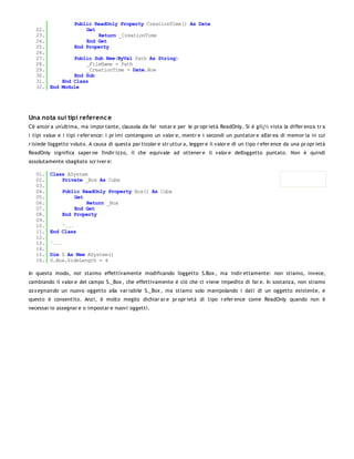Public ReadOnly Property CreationTime() As Date
   22.             Get
   23.                 Return _CreationTime
   24.             End Get
   25.         End Property
   26.
   27.         Public Sub New(ByVal Path As String)
   28.             _FileName = Path
   29.             _CreationTime = Date.Now
   30.         End Sub
   31.     End Class
   32. End Module




Una nota sui tipi referenc e
C'è ancor a un'ultima, ma impor tante, clausola da far notar e per le pr opr ietà ReadOnly. Si è giï¿½ vista la differ enza tr a
i tipi value e i tipi r efer ence: i pr imi contengono un valor e, mentr e i secondi un puntator e all'ar ea di memor ia in cui
r isiede l'oggetto voluto. A causa di questa par ticolar e str uttur a, legger e il valor e di un tipo r efer ence da una pr opr ietà
ReadOnly significa saper ne l'indir izzo, il che equivale ad ottener e il valor e dell'oggetto puntato. Non è quindi
assolutamente sbagliato scr iver e:

   01.   Class ASystem
   02.       Private _Box As Cube
   03.
   04.          Public ReadOnly Property Box() As Cube
   05.              Get
   06.                  Return _Box
   07.              End Get
   08.          End Property
   09.
   10.       '...
   11.   End Class
   12.
   13.   '...
   14.
   15.   Dim S As New ASystem()
   16.   S.Box.SideLength = 4

In questo modo, noi staimo effettivamente modificando l'oggetto S.Box , ma indir ettamente: non stiamo, invece,
cambiando il valor e del campo S._Box , che effettivamente è ciò che ci viene impedito di far e. In sostanza, non stiamo
as s egn an do un nuovo oggetto alla var iabile S._Box , ma stiamo solo manipolando i dati di un oggetto esistente, e
questo è consentito. Anzi, è molto meglio dichiar ar e pr opr ietà di tipo r efer ence come ReadOnly quando non è
necessar io assegnar e o impostar e nuovi oggetti.
 