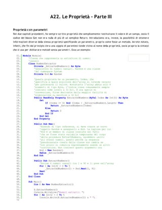 A22. Le Proprietà - Parte III

Proprietà c on parametri
Nei due capitoli pr ecedenti, ho sempr e scr itto pr opr ietà che semplicemente r estituivano il valor e di un campo, ossia il
codice del blocco Get non er a nulla di più di un semplice Retur n. Intr oduciamo or a, invece, la possibilità di ottener e
infor mazioni diver se dalla stessa pr opr ietà specificando un par ametr o, pr opr io come fosse un metodo. Avr ete notato,
infatti, che fin dal pr incipio c'er a una coppia di par entesi tonde vicino al nome della pr opr ietà, ossia pr opr io la sintassi
che si usa per dichiar ar e metodi senza par ametr i. Ecco un esempio:

   01. Module Module1
   02.     'Classe che rappresenta un estrattore di numeri
   03.     'casuali
   04.     Class NumberExtractor
   05.         Private _ExtractedNumbers() As Byte
   06.         'Generatore di numeri casuali. Random è una classe
   07.         'del namespace System
   08.         Private Rnd As Random
   09.
   10.         'Questa proprietà ha un parametro, Index, che
   11.         'specifica a quale posizione dell'array si intende recarsi
   12.         'per prelevarne il valore. Nonostante l'array abbia solo 6
   13.         'elementi di tipo Byte, l'indice viene comunemente sempre
   14.         'indicato come intero a 32 bit. È una specie di
   15.         'convenzione, forse derivante dalla maggior facilità di
   16.         'elaborazione su macchine a 32 bit
   17.         Public ReadOnly Property ExtractedNumbers(ByVal Index As Int32) As Byte
   18.              Get
   19.                   If (Index >= 0) And (Index < _ExtractedNumbers.Length) Then
   20.                        Return _ExtractedNumbers(Index)
   21.                   Else
   22.                        Return 0
   23.                   End If
   24.              End Get
   25.         End Property
   26.
   27.         Public Sub New()
   28.              'Essendo di tipo reference, si deve creare un nuovo
   29.              'oggetto Random e assegnarlo a Rnd. La ragione per cui
   30.              'Rnd è un membro di classe consiste nel fatto
   31.              'che se fosse stata variabile temporanea del corpo
   32.              'della procedura ExtractNumbers, sarebbero usciti
   33.              'gli stessi numeri. Questo perchè la sequenza
   34.              'pseudocasuale creata dalla classe non cambia se
   35.              'non glielo si comunica espressamente usando un altro
   36.              'costruttore. Non tratterò questo argomento ora
   37.              Rnd = New Random()
   38.              ReDim _ExtractedNumbers(5)
   39.         End Sub
   40.
   41.         Public Sub ExtractNumbers()
   42.              'Estrae 6 numeri casuali tra 1 e 90 e li pone nell'array
   43.              For I As Int32 = 0 To 5
   44.                   _ExtractedNumbers(I) = Rnd.Next(1, 91)
   45.              Next
   46.         End Sub
   47.     End Class
   48.
   49.     Sub Main()
   50.         Dim E As New NumberExtractor()
   51.
   52.         E.ExtractNumbers()
   53.         Console.WriteLine("Numeri estratti: ")
   54.         For I As Int32 = 0 To 5
   55.              Console.Write(E.ExtractedNumbers(I) & " ")
   56.
 