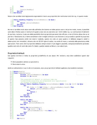 Next
   57.
   58.         Console.ReadKey()
   59.     End Sub
   60. End Module

Notar e che sar ebbe stato logicamente equivalente cr ear e una pr opr ietà che r estituisse tutto l'ar r ay, in questo modo:

    1. Public ReadOnly Property ExtractedNumbers() As Byte()
    2.     Get
    3.         Return _ExtractedNumbers
    4.     End Get
    5. End Property

Ma non si sar ebbe avuto alcun contr ollo sull'indice che l'utente avr ebbe potuto usar e: nel pr imo modo, invece, è possibile
contr ollar e l'indice usato e r estituir e 0 qualor a esso non sia coer ente con i limiti dell'ar r ay. La r estituzione di elementi
di una lista, tuttavia, è solo una delle possibilità che le pr opr ietà par ametr iche offr ono, e non c'è limite all'uso che se ne
può far e. Nonostante ciò, è bene sottolinear e che è meglio utilizzar e una funzione o una pr ocedur a (poiché le pr opr ietà
di questo tipo possono anche non esser e r eadonly, questo er a solo un caso) qualor a si debbano eseguir e calcoli o
elabor azioni non immediati, diciamo oltr e le 20/30 r ighe di codice, ma anche di meno, a seconda della pesantezza delle
oper azioni. Fate conto che le pr opr ietà debbano sempr e esser e il più legger e possibile, computazionalmente par lando:
qualche costr utto di contr ollo come If o Select, qualche calcolo sul Retur n, ma nulla di più.




Proprietà di default
Con questo ter mine si indica la pr opr ietà pr edefinita di una classe. Per esister e, essa deve soddisfar e questi due
r equisiti:

        Deve posseder e almeno un par ametr o;
        Deve esser e unica.

Anche se solitamente si usa in altr e cir costanze, ecco una pr opr ietà di default applicata al pr ecedente esempio:

   01. Module Module1
   02. Class NumberExtractor
   03.         Private _ExtractedNumbers() As Byte
   04.         Private Rnd As Random
   05.
   06.         'Una proprietà di default si dichiara come una
   07.         'normalissima proprietà, ma anteponendo allo specificatore
   08.         'di accesso la keyword Default
   09.         Default Public ReadOnly Property ExtractedNumbers(ByVal Index As Int32) As Byte
   10.              Get
   11.                   If (Index >= 0) And (Index < _ExtractedNumbers.Length) Then
   12.                        Return _ExtractedNumbers(Index)
   13.                   Else
   14.                        Return 0
   15.                   End If
   16.              End Get
   17.         End Property
   18.
   19.         Public Sub New()
   20.              Rnd = New Random()
   21.              ReDim _ExtractedNumbers(5)
   22.         End Sub
   23.
   24.         Public Sub ExtractNumbers()
   25.              For I As Int32 = 0 To 5
   26.                   _ExtractedNumbers(I) = Rnd.Next(1, 91)
   27.              Next
   28.         End Sub
   29.     End Class
   30.
   31.     Sub Main()
   32.
 