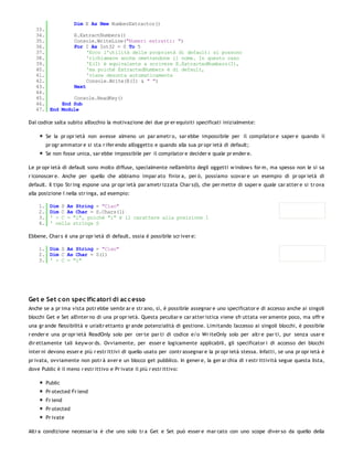 Dim E As New NumberExtractor()
   33.
   34.         E.ExtractNumbers()
   35.         Console.WriteLine("Numeri estratti: ")
   36.         For I As Int32 = 0 To 5
   37.              'Ecco l'utilità delle proprietà di default: si possono
   38.              'richiamare anche omettendone il nome. In questo caso
   39.              'E(I) è equivalente a scrivere E.ExtractedNumbers(I),
   40.              'ma poiché ExtractedNumbers è di default,
   41.              'viene desunta automaticamente
   42.              Console.Write(E(I) & " ")
   43.         Next
   44.
   45.         Console.ReadKey()
   46.     End Sub
   47. End Module

Dal codice salta subito all'occhio la motivazione dei due pr er equisiti specificati inizialmente:

         Se la pr opr ietà non avesse almeno un par ametr o, sar ebbe impossibile per il compilator e saper e quando il
         pr ogr ammator e si sta r ifer endo all'oggetto e quando alla sua pr opr ietà di default;
         Se non fosse unica, sar ebbe impossibile per il compilator e decider e quale pr ender e.

Le pr opr ietà di default sono molto diffuse, specialmente nell'ambito degli oggetti w indow s for m, ma spesso non le si sa
r iconoscer e. Anche per quello che abbiamo impar ato fin'or a, per ò, possiamo scovar e un esempio di pr opr ietà di
default. Il tipo Str ing espone una pr opr ietà par ametr izzata Char s(I), che per mette di saper e quale car atter e si tr ova
alla posizione I nella str inga, ad esempio:

    1.    Dim S As String = "Ciao"
    2.    Dim C As Char = S.Chars(1)
    3.    ' > C = "i", poiché "i" è il carattere alla posizione 1
    4.    ' nella stringa S

Ebbene, Char s è una pr opr ietà di default, ossia è possibile scr iver e:

    1. Dim S As String = "Ciao"
    2. Dim C As Char = S(1)
    3. ' > C = "i"




Get e Set c on spec ific atori di ac c esso
Anche se a pr ima vista potr ebbe sembr ar e str ano, sì, è possibile assegnar e uno specificator e di accesso anche ai singoli
blocchi Get e Set all'inter no di una pr opr ietà. Questa peculiar e car atter istica viene sfr uttata ver amente poco, ma offr e
una gr ande flessibilità e un'altr ettanto gr ande potenzialità di gestione. Limitando l'accesso ai singoli blocchi, è possibile
r ender e una pr opr ietà ReadOnly solo per cer te par ti di codice e/o Wr iteOnly solo per altr e par ti, pur senza usar e
dir ettamente tali keyw or ds. Ovviamente, per esser e logicamente applicabili, gli specificator i di accesso dei blocchi
inter ni devono esser e più r estr ittivi di quello usato per contr assegnar e la pr opr ietà stessa. Infatti, se una pr opr ietà è
pr ivata, ovviamente non potr à aver e un blocco get pubblico. In gener e, la ger ar chia di r estr ittività segue questa lista,
dove Public è il meno r estr ittivo e Pr ivate il più r estr ittivo:

         Public
         Pr otected Fr iend
         Fr iend
         Pr otected
         Pr ivate

Altr a condizione necessar ia è che uno solo tr a Get e Set può esser e mar cato con uno scope diver so da quello della
 