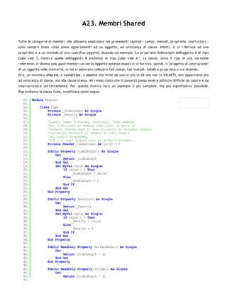 A23. Membri Shared

Tutte le categor ie di membr i che abbiamo analizzato nei pr ecedenti capitoli - campi, metodi, pr opr ietà, costr uttor i -
sono sempr e state viste come appar tenenti ad un oggetto, ad un'istanza di classe. Infatti, ci si r ifer isce ad una
pr opr ietà o a un metodo di un o s pecifico oggetto, dicendo ad esempio "La pr opr ietà SideLength dell'oggetto A di tipo
Cube vale 3, mentr e quella dell'oggetto B anch'esso di tipo Cube vale 4.". La classe, ossia il tipo di una var iabile
r efer ence, ci diceva solo quali membr i un cer to oggetto potesse espor r e: ci for niva, quindi, il "pr ogetto di costr uzione"
di un oggetto nella memor ia, in cui si potevano collocar e tali campi, tali metodi, tal'altr e pr opr ietà e via dicendo.
Or a, un membr o shar ed, o co ndiv iso , o statico (ter mine da usar si più in C# che non in VB.NET), non appar tiene più
ad un'istanza di classe, ma alla classe stessa. Mi r endo conto che il concetto possa esser e all'inizio difficile da capir e e da
inter ior izzar e cor r ettamente. Per questo motivo far ò un esempio il più semplice, ma più significativo possibile.
Ripr endiamo la classe Cube, modificata come segue:

   01. Module Module1
   02.
   03.     Class Cube
   04.         Private _SideLength As Single
   05.         Private _Density As Single
   06.
   07.         'Questo campo è Shared, condiviso. Come vedete,
   08.         'per dichiarare un membro come tale, si pone la
   09.         'keyword Shared dopo lo specificatore di accesso. Questa
   10.         'variabile conterrà il numero di cubi creati
   11.         'dal nostro programma.
   12.         'N.B.: I campi Shared sono di default Private...
   13.         Private Shared _CubesCount As Int32 = 0
   14.
   15.         Public Property SideLength() As Single
   16.              Get
   17.                  Return _SideLength
   18.              End Get
   19.              Set(ByVal value As Single)
   20.                  If value > 0 Then
   21.                       _SideLength = value
   22.                  Else
   23.                       _SideLength = 1
   24.                  End If
   25.              End Set
   26.         End Property
   27.
   28.         Public Property Density() As Single
   29.              Get
   30.                  Return _Density
   31.              End Get
   32.              Set(ByVal value As Single)
   33.                  If value > 0 Then
   34.                       _Density = value
   35.                  Else
   36.                       _Density = 1
   37.                  End If
   38.              End Set
   39.         End Property
   40.
   41.         Public ReadOnly Property SurfaceArea() As Single
   42.              Get
   43.                  Return (SideLength ^ 2)
   44.              End Get
   45.         End Property
   46.
   47.         Public ReadOnly Property Volume() As Single
   48.              Get
   49.                  Return (SideLength ^ 3)
   50.
 