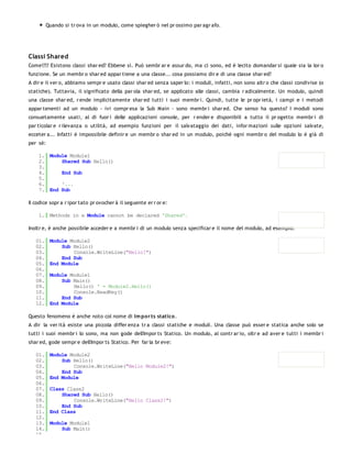 Quando si tr ova in un modulo, come spiegher ò nel pr ossimo par agr afo.




Classi Shared
Come!?!? Esistono classi shar ed? Ebbene sì. Può sembr ar e assur do, ma ci sono, ed è lecito domandar si quale sia la lor o
funzione. Se un membr o shar ed appar tiene a una classe... cosa possiamo dir e di una classe shar ed?
A dir e il ver o, abbiamo sempr e usato classi shar ed senza saper lo: i moduli, infatti, non sono altr o che classi condivise (o
statiche). Tuttavia, il significato della par ola shar ed, se applicato alle classi, cambia r adicalmente. Un modulo, quindi
una classe shar ed, r ende implicitamente shar ed tutti i suoi membr i. Quindi, tutte le pr opr ietà, i campi e i metodi
appar tenenti ad un modulo - ivi compr esa la Sub Main - sono membr i shar ed. Che senso ha questo? I moduli sono
consuetamente usati, al di fuor i delle applicazioni console, per r ender e disponibili a tutto il pr ogetto membr i di
par ticolar e r ilevanza o utilità, ad esempio funzioni per il salvataggio dei dati, infor mazioni sulle opzioni salvate,
ecceter a... Infatti è impossibile definir e un membr o shar ed in un modulo, poiché ogni membr o del modulo lo è già di
per sé:

    1. Module Module1
    2.     Shared Sub Hello()
    3.
    4.     End Sub
    5.
    6.     '...
    7. End Sub

Il codice sopr a r ipor tato pr ovocher à il seguente er r or e:

    1. Methods in a Module cannot be declared 'Shared'.

Inoltr e, è anche possibile acceder e a membr i di un modulo senza specificar e il nome del modulo, ad esempio:

   01.    Module Module2
   02.        Sub Hello()
   03.            Console.WriteLine("Hello!")
   04.        End Sub
   05.    End Module
   06.
   07.    Module Module1
   08.        Sub Main()
   09.            Hello() ' = Module2.Hello()
   10.            Console.ReadKey()
   11.        End Sub
   12.    End Module

Questo fenomeno è anche noto col nome di Im po r ts statico .
A dir la ver ità esiste una piccola differ enza tr a classi statiche e moduli. Una classe può esser e statica anche solo se
tutti i suoi membr i lo sono, ma non gode dell'Impor ts Statico. Un modulo, al contr ar io, oltr e ad aver e tutti i membr i
shar ed, gode sempr e dell'Impor ts Statico. Per far la br eve:

   01.    Module Module2
   02.        Sub Hello()
   03.            Console.WriteLine("Hello Module2!")
   04.        End Sub
   05.    End Module
   06.
   07.    Class Class2
   08.        Shared Sub Hello()
   09.            Console.WriteLine("Hello Class2!")
   10.        End Sub
   11.    End Class
   12.
   13.    Module Module1
   14.        Sub Main()
   15.
 