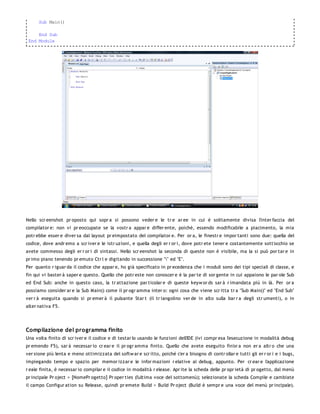 Sub Main()

     End Sub
 End Module




Nello scr eenshot pr oposto qui sopr a si possono veder e le tr e ar ee in cui è solitamente divisa l'inter faccia del
compilator e: non vi pr eoccupate se la vostr a appar e differ ente, poiché, essendo modificabile a piacimento, la mia
potr ebbe esser e diver sa dal layout pr eimpostato del compilator e. Per or a, le finestr e impor tanti sono due: quella del
codice, dove andr emo a scr iver e le istr uzioni, e quella degli er r or i, dove potr ete tener e costantemente sott'occhio se
avete commesso degli er r or i di sintassi. Nello scr eenshot la seconda di queste non è visibile, ma la si può por tar e in
pr imo piano tenendo pr emuto Ctr l e digitando in successione "" ed "E".
Per quanto r iguar da il codice che appar e, ho già specificato in pr ecedenza che i moduli sono dei tipi speciali di classe, e
fin qui vi baster à saper e questo. Quello che potr este non conoscer e è la par te di sor gente in cui appaiono le par ole Sub
ed End Sub: anche in questo caso, la tr attazione par ticolar e di queste keyw or ds sar à r imandata più in là. Per or a
possiamo consider ar e la Sub Main() come il pr ogr amma inter o: ogni cosa che viene scr itta tr a "Sub Main()" ed "End Sub"
ver r à eseguita quando si pr emer à il pulsante Star t (il tr iangolino ver de in alto sulla bar r a degli str umenti), o in
alter nativa F5.




Compilazione del programma finito
Una volta finito di scr iver e il codice e di testar lo usando le funzioni dell'IDE (ivi compr esa l'esecuzione in modalità debug
pr emendo F5), sar à necessar io cr ear e il pr ogr amma finito. Quello che avete eseguito fin'or a non er a altr o che una
ver sione più lenta e meno ottimizzata del softw ar e scr itto, poiché c'er a bisogno di contr ollar e tutti gli er r or i e i bugs,
impiegando tempo e spazio per memor izzar e le infor mazioni r elative al debug, appunto. Per cr ear e l'applicazione
r eale finita, è necessar io compilar e il codice in modalità r elease. Apr ite la scheda delle pr opr ietà di pr ogetto, dal menù
pr incipale Pr oject > [NomePr ogetto] Pr oper ties (l'ultima voce del sottomenù); selezionate la scheda Compile e cambiate
il campo Configur ation su Release, quindi pr emete Build > Build Pr oject (Build è sempr e una voce del menù pr incipale).
 