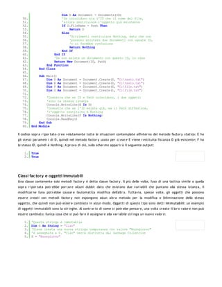 Dim D As Document = Documents(ID)
   50.                    'Se coincidono sia l'ID che il nome del file,
   51.                    'allora restituisce l'oggetto già esistente
   52.                    If D.FileName = Path Then
   53.                         Return D
   54.                    Else
   55.                         'Altrimenti restituisce Nothing, dato che non
   56.                         'possono esistere due documenti con uguale ID,
   57.                         'o si farebbe confusione
   58.                         Return Nothing
   59.                    End If
   60.                End If
   61.                'Se non esiste un documento con questo ID, lo crea
   62.                Return New Document(ID, Path)
   63.            End Function
   64.        End Class
   65.
   66.        Sub Main()
   67.            Dim D As     Document   =   Document.Create(0,     "C:testo.txt")
   68.            Dim E As     Document   =   Document.Create(0,     "C:testo.txt")
   69.            Dim F As     Document   =   Document.Create(0,     "C:file.txt")
   70.            Dim G As     Document   =   Document.Create(1,     "C:file.txt")
   71.
   72.            'Dimostra che se ID e Path coincidono, i due oggetti
   73.            'sono la stessa istanza
   74.            Console.WriteLine(E Is D)
   75.            'Dimostra che se l'ID esiste già, ma il Path differisce,
   76.            'l'oggetto restituito è Nothing
   77.            Console.WriteLine(F Is Nothing)
   78.            Console.ReadKey()
   79.        End Sub
   80. End    Module

Il codice sopr a r ipor tato cr ea volutamente tutte le situazioni contemplate all'inter no del metodo factor y statico: E ha
gli stessi par ametr i di D, quindi nel metodo factor y usato per cr ear e E viene r estituita l'istanza D già esistente; F ha
lo stesso ID, quindi è Nothing. A pr ova di ciò, sullo scher mo appar ir à il seguente output:

    1. True
    2. True




Classi fac tory e oggetti immutabili
Una classe contenente solo metodi factor y è detta classe factor y. Il più delle volte, l'uso di una tattica simile a quella
sopr a r ipor tata potr ebbe por tar e alcuni dubbi: dato che esistono due var iabili che puntano alla stessa istanza, il
modificar ne l'una potr ebbe causar e l'automatica modifica dell'altr a. Tuttavia, spesse volte, gli oggetti che possono
esser e cr eati con metodi factor y non espongono alcun altr o metodo per la modifica o l'eliminazione dello stesso
oggetto, che quindi non può esser e cambiato in alcun modo. Oggetti di questo tipo sono detti im m utabili: un esempio
di oggetti immutabili sono la str inghe. Al contr ar io di come si potr ebe pensar e, una volta cr eate il lor o valor e non può
esser e cambiato: l'unica cosa che si può far e è assegnar e alla var iabile str inga un nuovo valor e:

    1.   'Questa stringa è      immutabile
    2.   Dim S As String =      "Ciao"
    3.   'Viene creata una      nuova stringa temporanea con valore "Buongiorno"
    4.   'e assegnata a S.      "Ciao" verrà distrutta dal Garbage Colletcion
    5.   S = "Buongiorno"
 