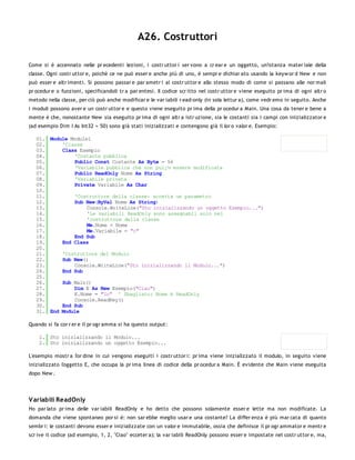 A26. Costruttori

Come si è accennato nelle pr ecedenti lezioni, i costr uttor i ser vono a cr ear e un oggetto, un'istanza mater iale della
classe. Ogni costr uttor e, poichè ce ne può esser e anche più di uno, è sempr e dichiar ato usando la keyw or d New e non
può esser e altr imenti. Si possono passar e par ametr i al costr uttor e allo stesso modo di come si passano alle nor mali
pr ocedur e o funzioni, specificandoli tr a par entesi. Il codice scr itto nel costr uttor e viene eseguito pr ima di ogni altr o
metodo nella classe, per ciò può anche modificar e le var iabili r ead-only (in sola lettur a), come vedr emo in seguito. Anche
i moduli possono aver e un costr uttor e e questo viene eseguito pr ima della pr ocedur a Main. Una cosa da tener e bene a
mente è che, nonostante New sia eseguito pr ima di ogni altr a istr uzione, sia le costanti sia i campi con inizializzator e
(ad esempio Dim I As Int32 = 50) sono già stati inizializzati e contengono già il lor o valor e. Esempio:

   01. Module Module1
   02.     'Classe
   03.     Class Esempio
   04.         'Costante pubblica
   05.         Public Const Costante As Byte = 56
   06.         'Variabile pubblica che non puï¿½ essere modificata
   07.         Public ReadOnly Nome As String
   08.         'Variabile privata
   09.         Private Variabile As Char
   10.
   11.         'Costruttore della classe: accetta un parametro
   12.         Sub New(ByVal Nome As String)
   13.              Console.WriteLine("Sto inizializzando un oggetto Esempio...")
   14.              'Le variabili ReadOnly sono assegnabli solo nel
   15.              'costruttore della classe
   16.              Me.Nome = Nome
   17.              Me.Variabile = "c"
   18.         End Sub
   19.     End Class
   20.
   21.     'Costruttore del Modulo
   22.     Sub New()
   23.         Console.WriteLine("Sto inizializzando il Modulo...")
   24.     End Sub
   25.
   26.     Sub Main()
   27.         Dim E As New Esempio("Ciao")
   28.         E.Nome = "Io" ' Sbagliato: Nome è ReadOnly
   29.         Console.ReadKey()
   30.     End Sub
   31. End Module

Quando si fa cor r er e il pr ogr amma si ha questo output:

    1. Sto inizializzando il Modulo...
    2. Sto inizializzando un oggetto Esempio...

L'esempio mostr a l'or dine in cui vengono eseguiti i costr uttor i: pr ima viene inizializzato il modulo, in seguito viene
inizializzato l'oggetto E, che occupa la pr ima linea di codice della pr ocedur a Main. È evidente che Main viene eseguita
dopo New .




V ariabili ReadOnly
Ho par lato pr ima delle var iabili ReadOnly e ho detto che possono solamente esser e lette ma non modificate. La
domanda che viene spontaneo por si è: non sar ebbe meglio usar e una costante? La differ enza è più mar cata di quanto
sembr i: le costanti devono esser e inizializzate con un valor e immutabile, ossia che definisce il pr ogr ammator e mentr e
scr ive il codice (ad esempio, 1, 2, "Ciao" ecceter a); la var iabili ReadOnly possono esser e impostate nel costr uttor e, ma,
 