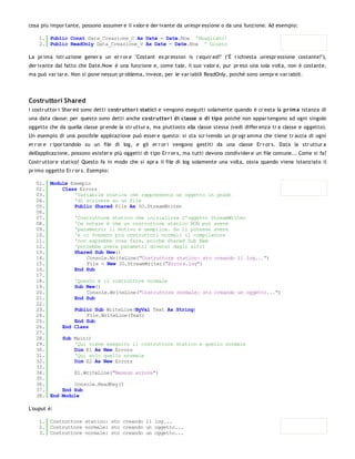 cosa più impor tante, possono assumer e il valor e der ivante da un'espr essione o da una funzione. Ad esempio:

    1. Public Const Data_Creazione_C As Date = Date.Now 'Sbagliato!
    2. Public ReadOnly Data_Creazione_V As Date = Date.Now ' Giusto

La pr ima istr uzione gener a un er r or e "Costant ex pr ession is r equir ed!" ("È r ichiesta un'espr essione costante!"),
der ivante dal fatto che Date.Now è una funzione e, come tale, il suo valor e, pur pr eso una sola volta, non è costante,
ma può var iar e. Non si pone nessun pr oblema, invece, per le var iabili ReadOnly, poichè sono sempr e var iabili.




Costruttori Shared
I costr uttor i Shar ed sono detti co str utto r i statici e vengono eseguiti solamente quando è cr eata la pr im a istanza di
una data classe: per questo sono detti anche co str utto r i di classe o di tipo poichè non appar tengono ad ogni singolo
oggetto che da quella classe pr ende la str uttur a, ma piuttosto alla classe stessa (vedi differ enza tr a classe e oggetto).
Un esempio di una possibile applicazione può esser e questo: si sta scr ivendo un pr ogr amma che tiene tr accia di ogni
er r or e r ipor tandolo su un file di log, e gli er r or i vengono gestiti da una classe Er r or s. Data la str uttur a
dell'applicazione, possono esister e più oggetti di tipo Er r or s, ma tutti devono condivider e un file comune... Come si fa?
Costr uttor e statico! Questo fa in modo che si apr a il file di log solamente una volta, ossia quando viene istanziato il
pr imo oggetto Er r or s. Esempio:

   01. Module Esempio
   02.     Class Errors
   03.         'Variabile statica che rappresenta un oggetto in grado
   04.         'di scrivere su un file
   05.         Public Shared File As IO.StreamWriter
   06.
   07.         'Costruttore statico che inizializza l'oggetto StreamWriter
   08.         'Da notare è che un costruttore statico NON può avere
   09.         'parametri: il motivo è semplice. Se li potesse avere
   10.         'e ci fossero più costruttori normali il compilatore
   11.         'non saprebbe cosa fare, poichè Shared Sub New
   12.         'potrebbe avere parametri diversi dagli altri
   13.         Shared Sub New()
   14.              Console.WriteLine("Costruttore statico: sto creando il log...")
   15.              File = New IO.StreamWriter("Errors.log")
   16.         End Sub
   17.
   18.         'Questo è il costruttore normale
   19.         Sub New()
   20.              Console.WriteLine("Costruttore normale: sto creando un oggetto...")
   21.         End Sub
   22.
   23.         Public Sub WriteLine(ByVal Text As String)
   24.              File.WriteLine(Text)
   25.         End Sub
   26.     End Class
   27.
   28.     Sub Main()
   29.         'Qui viene eseguito il costruttore statico e quello normale
   30.         Dim E1 As New Errors
   31.         'Qui solo quello normale
   32.         Dim E2 As New Errors
   33.
   34.         E1.WriteLine("Nessun errore")
   35.
   36.         Console.ReadKey()
   37.     End Sub
   38. End Module

L'ouput è:

    1. Costruttore statico: sto creando il log...
    2. Costruttore normale: sto creando un oggetto...
    3. Costruttore normale: sto creando un oggetto...
 