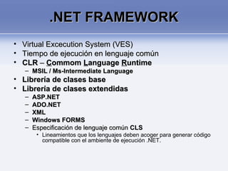 .NET FRAMEWORK.NET FRAMEWORK
• Virtual Excecution System (VES)Virtual Excecution System (VES)
• Tiempo de ejecución en lenguaje comúnTiempo de ejecución en lenguaje común
• CLRCLR –– CCommomommom LLanguageanguage RRuntimeuntime
– MSIL / Ms-Intermediate LanguageMSIL / Ms-Intermediate Language
• Librería de clases baseLibrería de clases base
• Librería de clases extendidasLibrería de clases extendidas
– ASP.NETASP.NET
– ADO.NETADO.NET
– XMLXML
– Windows FORMSWindows FORMS
– Especificación de lenguaje comúnEspecificación de lenguaje común CLSCLS
• Lineamientos que los lenguajes deben acoger para generar código
compatible con el ambiente de ejecución .NET.
 