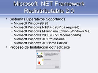 Microsoft .NET FrameworkMicrosoft .NET Framework
Redistributable 2.0Redistributable 2.0
• Sistemas Operativos Soportados
– Microsoft Windows® 98
– Microsoft Windows NT® 4.0 (SP 6a required)
– Microsoft Windows Millennium Edition (Windows Me)
– Microsoft Windows 2000 (SP2 Recomendado)
– Microsoft Windows XP Professional
– Microsoft Windows XP Home Edition
• Proceso de Instalación dotnetfx.exe
 