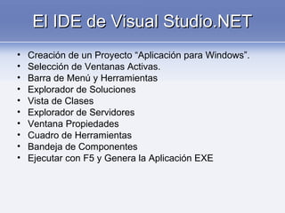 El IDE de Visual Studio.NETEl IDE de Visual Studio.NET
• Creación de un Proyecto “Aplicación para Windows”.
• Selección de Ventanas Activas.
• Barra de Menú y Herramientas
• Explorador de Soluciones
• Vista de Clases
• Explorador de Servidores
• Ventana Propiedades
• Cuadro de Herramientas
• Bandeja de Componentes
• Ejecutar con F5 y Genera la Aplicación EXE
 