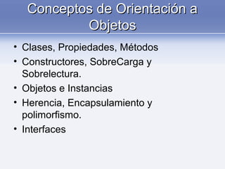 Conceptos de Orientación aConceptos de Orientación a
ObjetosObjetos
• Clases, Propiedades, Métodos
• Constructores, SobreCarga y
Sobrelectura.
• Objetos e Instancias
• Herencia, Encapsulamiento y
polimorfismo.
• Interfaces
 