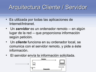 Arquitectura Cliente / ServidorArquitectura Cliente / Servidor
• Es utilizada por todas las aplicaciones de
Internet/Intranet.
• Un servidor es un ordenador remoto -- en algún
lugar de la red -- que proporciona información
según petición.
• Un cliente funciona en su ordenador local, se
comunica con el servidor remoto, y pide a éste
información.
• El servidor envía la información solicitada.
 