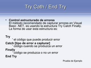 Try Cath / End TryTry Cath / End Try
• Control estructurado de errores
El método recomendado de capturar errores en Visual
Basic .NET, es usando la estructura Try Catch Finally.
La forma de usar esta estructura es:
Try
' el código que puede producir error
Catch [tipo de error a capturar]
' código cuando se produzca un error
Finally
' código se produzca o no un error
End Try
Prueba de Ejemplo
 