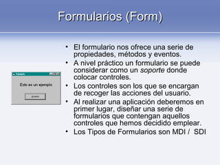 Formularios (Form)Formularios (Form)
• El formulario nos ofrece una serie de
propiedades, métodos y eventos.
• A nivel práctico un formulario se puede
considerar como un soporte donde
colocar controles.
• Los controles son los que se encargan
de recoger las acciones del usuario.
• Al realizar una aplicación deberemos en
primer lugar, diseñar una serie de
formularios que contengan aquellos
controles que hemos decidido emplear.
• Los Tipos de Formularios son MDI / SDI
 