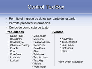 Control TextBoxControl TextBox
• Permite el Ingreso de datos por parte del usuario.
• Permite presentar información.
• Conocido como caja de texto.
PropiedadesPropiedades EventosEventos
• Name (TXT)
• BackColor
• BorderStyle
• CharacterCasing
• Enable
• Font
• ForeColor
• Location
• Locked
• MaxLength
• MultiLine
• PasswordChar
• ReadOnly
• ScrollBars
• Size
• TabIndex
• Text & Lines
• TextAlign
• Visible
• WordWarp
• KeyPress
• TextChanged
• LostFocus
• GotFocus
• Click
Ver Orden Tabulacion
 