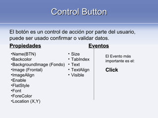 Control ButtonControl Button
El botón es un control de acción por parte del usuario,
puede ser usado confirmar o validar datos.
PropiedadesPropiedades EventosEventos
•Name(BTN)
•Backcolor
•BackgroundImage (Fondo)
•Image (Frontal)
•ImageAlign
•Enable
•FlatStyle
•Font
•ForeColor
•Location (X,Y)
• Size
• TabIndex
• Text
• TextAlign
• Visible
El Evento más
importante es el:
ClickClick
 