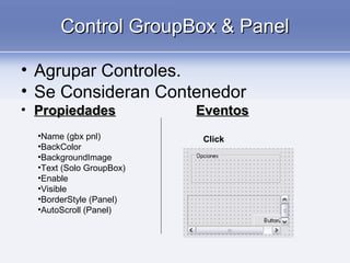 Control GroupBox & PanelControl GroupBox & Panel
• Agrupar Controles.
• Se Consideran Contenedor
• PropiedadesPropiedades EventosEventos
•Name (gbx pnl)
•BackColor
•BackgroundImage
•Text (Solo GroupBox)
•Enable
•Visible
•BorderStyle (Panel)
•AutoScroll (Panel)
Click
 