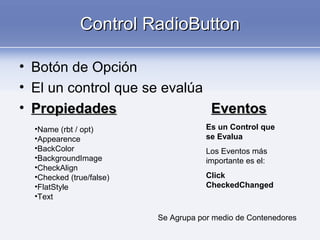 Control RadioButtonControl RadioButton
• Botón de Opción
• El un control que se evalúa
• PropiedadesPropiedades EventosEventos
•Name (rbt / opt)
•Appearence
•BackColor
•BackgroundImage
•CheckAlign
•Checked (true/false)
•FlatStyle
•Text
Es un Control que
se Evalua
Los Eventos más
importante es el:
Click
CheckedChanged
Se Agrupa por medio de Contenedores
 