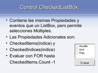 Control CheckedListBoxControl CheckedListBox
• Contiene las mismas Propiedades y
eventos que un ListBox, pero permite
selecciones Múltiples.
• Las Propiedades Adicionales son:
• CheckedItems(indice) y
• CheckedIndices(indice)
• Evaluar con FOR hasta
CheckedItems.Count -1
 
