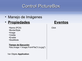 Control PictureBoxControl PictureBox
• Manejo de Imágenes
• PropiedadesPropiedades EventosEventos
•Name (PCX)
•BorderStyle
•Image
•Visible
•Enable
•SizeMode
Tiempo de EjecuciónTiempo de Ejecución
•foto.Image = Image.FromFile("c:a.jpg")
Ver Objeto Application
Click
 