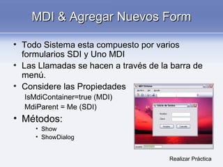 MDI & Agregar Nuevos FormMDI & Agregar Nuevos Form
• Todo Sistema esta compuesto por varios
formularios SDI y Uno MDI
• Las Llamadas se hacen a través de la barra de
menú.
• Considere las Propiedades
IsMdiContainer=true (MDI)
MdiParent = Me (SDI)
• Métodos:
• Show
• ShowDialog
Realizar Práctica
 