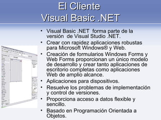 El ClienteEl Cliente
Visual Basic .NETVisual Basic .NET
• Visual Basic .NET forma parte de la
versión de Visual Studio .NET.
• Crear con rapidez aplicaciones robustas
para Microsoft Windows® y Web.
• Creación de formularios Windows Forms y
Web Forms proporcionan un único modelo
de desarrollo y crear tanto aplicaciones de
escritorio completas como aplicaciones
Web de amplio alcance.
• Aplicaciones para dispositivos.
• Resuelve los problemas de implementación
y control de versiones.
• Proporciona acceso a datos flexible y
sencillo.
• Basado en Programación Orientada a
Objetos.
 