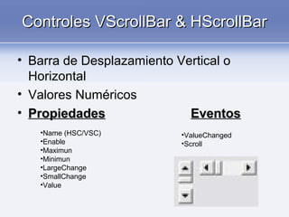 Controles VScrollBar & HScrollBarControles VScrollBar & HScrollBar
• Barra de Desplazamiento Vertical o
Horizontal
• Valores Numéricos
• PropiedadesPropiedades EventosEventos
•Name (HSC/VSC)
•Enable
•Maximun
•Minimun
•LargeChange
•SmallChange
•Value
•ValueChanged
•Scroll
 