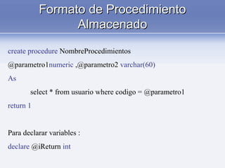 Formato de ProcedimientoFormato de Procedimiento
AlmacenadoAlmacenado
create procedure NombreProcedimientos
@parametro1numeric ,@parametro2 varchar(60)
As
select * from usuario where codigo = @parametro1
return 1
Para declarar variables :
declare @iReturn int
 