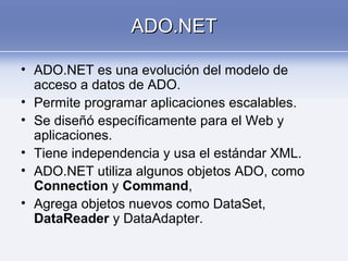 ADO.NETADO.NET
• ADO.NET es una evolución del modelo de
acceso a datos de ADO.
• Permite programar aplicaciones escalables.
• Se diseñó específicamente para el Web y
aplicaciones.
• Tiene independencia y usa el estándar XML.
• ADO.NET utiliza algunos objetos ADO, como
Connection y Command,
• Agrega objetos nuevos como DataSet,
DataReader y DataAdapter.
 