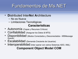 Fundamentos de Ms.NETFundamentos de Ms.NET
• Distributed InterNet Architecture
– No es Nueva
– Limitaciones Tecnológicas
CaracterísticasCaracterísticas
• Autonomía (Capas y Recursos Críticos)
• Confiabilidad (Asegurar los Datos & MTS)
• Disponibilidad (Modos Conectados y Desconectados - MSMessage
Queue)
• Escalabilidad (Demanda Creciente de Usuarios)
• Interoperabilidad (Inter operar con ostros Sistemas ADO, XML)
Component Object Model COM
 