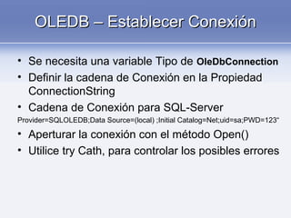 OLEDB – Establecer ConexiónOLEDB – Establecer Conexión
• Se necesita una variable Tipo de OleDbConnection
• Definir la cadena de Conexión en la Propiedad
ConnectionString
• Cadena de Conexión para SQL-Server
Provider=SQLOLEDB;Data Source=(local) ;Initial Catalog=Net;uid=sa;PWD=123“
• Aperturar la conexión con el método Open()
• Utilice try Cath, para controlar los posibles errores
 