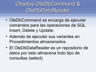 Objetos OleDbCommand &Objetos OleDbCommand &
OleDbDataReaderOleDbDataReader
• OleDbCommand se encarga de ejecutar
comandos para las operaciones de SQL
Insert, Delete y Update.
• Además de ejecutar sus variantes en
Procedimientos almacenados.
• El OleDbDataReader es un repositorio de
datos por esto almacena todo tipo de
consultas (select)
 