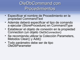 OleDbCommand conOleDbCommand con
ProcedimientosProcedimientos
• Especificar el nombre de Procedimiento en la
propiedad CommandText
• Además deberá especificar el tipo de comando
a ejecutar (StoreProcedure) en CommandType
• Establecer el objeto de conexión en la propiedad
Connection (un objeto OleDbConnection)
• Se recomienda utilizar la Colección Parameters,
Metodos Clear() y Add()
• Todo parámetro debe ser de tipo
OleDbParameter
 