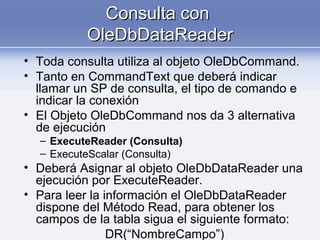 Consulta conConsulta con
OleDbDataReaderOleDbDataReader
• Toda consulta utiliza al objeto OleDbCommand.
• Tanto en CommandText que deberá indicar
llamar un SP de consulta, el tipo de comando e
indicar la conexión
• El Objeto OleDbCommand nos da 3 alternativa
de ejecución
– ExecuteReader (Consulta)
– ExecuteScalar (Consulta)
• Deberá Asignar al objeto OleDbDataReader una
ejecución por ExecuteReader.
• Para leer la información el OleDbDataReader
dispone del Método Read, para obtener los
campos de la tabla sigua el siguiente formato:
DR(“NombreCampo”)
 