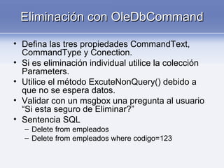 Eliminación con OleDbCommandEliminación con OleDbCommand
• Defina las tres propiedades CommandText,
CommandType y Conection.
• Si es eliminación individual utilice la colección
Parameters.
• Utilice el método ExcuteNonQuery() debido a
que no se espera datos.
• Validar con un msgbox una pregunta al usuario
“Si esta seguro de Eliminar?”
• Sentencia SQL
– Delete from empleados
– Delete from empleados where codigo=123
 