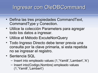Ingresar con OleDBCommandIngresar con OleDBCommand
• Defina las tres propiedades CommandText,
CommandType y Conection.
• Utilice la colección Parameters para agregar
todo los datos a ingresar.
• Utilice el Método ExcuteNonQuery
• Todo Ingreso Directo debe tener previa una
consulta por la clave primaria, si esta repetida
no se ingresar el registro.
• Sentencia SQL
– Insert into empleado values (1,’Yamill’,’Lambert’,’A’)
– Insert into(Codigo,Nombre) empleado values
(1,’Yamill’,’Lambert’)
 