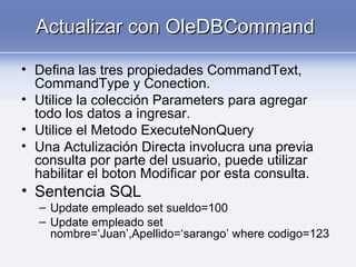 Actualizar con OleDBCommandActualizar con OleDBCommand
• Defina las tres propiedades CommandText,
CommandType y Conection.
• Utilice la colección Parameters para agregar
todo los datos a ingresar.
• Utilice el Metodo ExecuteNonQuery
• Una Actulización Directa involucra una previa
consulta por parte del usuario, puede utilizar
habilitar el boton Modificar por esta consulta.
• Sentencia SQL
– Update empleado set sueldo=100
– Update empleado set
nombre=‘Juan’,Apellido=‘sarango’ where codigo=123
 