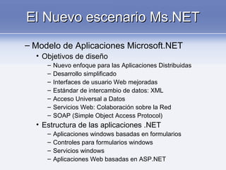 El Nuevo escenario Ms.NETEl Nuevo escenario Ms.NET
– Modelo de Aplicaciones Microsoft.NET
• Objetivos de diseño
– Nuevo enfoque para las Aplicaciones Distribuidas
– Desarrollo simplificado
– Interfaces de usuario Web mejoradas
– Estándar de intercambio de datos: XML
– Acceso Universal a Datos
– Servicios Web: Colaboración sobre la Red
– SOAP (Simple Object Access Protocol)
• Estructura de las aplicaciones .NET
– Aplicaciones windows basadas en formularios
– Controles para formularios windows
– Servicios windows
– Aplicaciones Web basadas en ASP.NET
 