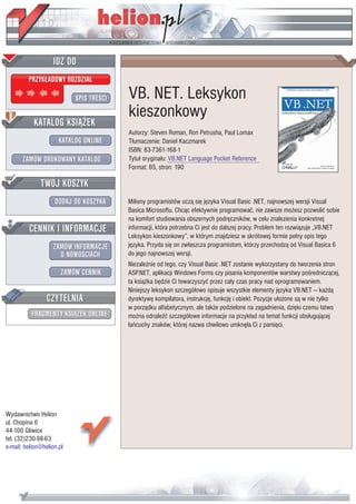 IDZ DO
         PRZYK£ADOWY ROZDZIA£

                           SPIS TRE CI   VB. NET. Leksykon
                                         kieszonkowy
           KATALOG KSI¥¯EK
                                         Autorzy: Steven Roman, Ron Petrusha, Paul Lomax
                      KATALOG ONLINE     T³umaczenie: Daniel Kaczmarek
                                         ISBN: 83-7361-168-1
       ZAMÓW DRUKOWANY KATALOG           Tytu³ orygina³u: VB.NET Language Pocket Reference
                                         Format: B5, stron: 190

              TWÓJ KOSZYK
                    DODAJ DO KOSZYKA     Miliony programistów ucz¹ siê jêzyka Visual Basic .NET, najnowszej wersji Visual
                                         Basica Microsoftu. Chc¹c efektywnie programowaæ, nie zawsze mo¿esz pozwoliæ sobie
                                         na komfort studiowania obszernych podrêczników, w celu znalezienia konkretnej
         CENNIK I INFORMACJE             informacji, która potrzebna Ci jest do dalszej pracy. Problem ten rozwi¹zuje „VB.NET
                                         Leksykon kieszonkowy”, w którym znajdziesz w skrótowej formie pe³ny opis tego
                   ZAMÓW INFORMACJE      jêzyka. Przyda siê on zw³aszcza programistom, którzy przechodz¹ od Visual Basica 6
                     O NOWO CIACH        do jego najnowszej wersji.
                                         Niezale¿nie od tego, czy Visual Basic .NET zostanie wykorzystany do tworzenia stron
                       ZAMÓW CENNIK      ASP.NET, aplikacji Windows Forms czy pisania komponentów warstwy po rednicz¹cej,
                                         ta ksi¹¿ka bêdzie Ci towarzyszyæ przez ca³y czas pracy nad oprogramowaniem.
                                         Niniejszy leksykon szczegó³owo opisuje wszystkie elementy jêzyka VB.NET — ka¿d¹
                 CZYTELNIA               dyrektywê kompilatora, instrukcjê, funkcjê i obiekt. Pozycje u³o¿one s¹ w nie tylko
                                         w porz¹dku alfabetycznym, ale tak¿e podzielone na zagadnienia, dziêki czemu ³atwo
          FRAGMENTY KSI¥¯EK ONLINE       mo¿na odnale æ szczegó³owe informacje na przyk³ad na temat funkcji obs³uguj¹cej
                                         ³añcuchy znaków, której nazwa chwilowo umknê³a Ci z pamiêci.




Wydawnictwo Helion
ul. Chopina 6
44-100 Gliwice
tel. (32)230-98-63
e-mail: helion@helion.pl
 