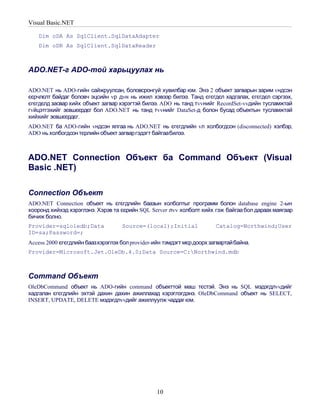 Visual Basic.NET

    Dim oDA As SqlClient.SqlDataAdapter
    Dim oDR As SqlClient.SqlDataReader



ADO.NET-г ADO-той харьцуулах нь

ADO.NET нь ADO-гийн сайжруулсан, боловсронгуй хувилбар юм. Энэ 2 объект загварын зарим vндсэн
єєрчлєлт байдаг боловч эцсийн vр дvн нь ижил хэвээр билээ. Танд єгєгдєл хадгалах, єгєгдєл сэргээх,
єгєгдєлд засвар хийх объект загвар хэрэгтэй билээ. ADO нь танд тvvнийг RecordSet-vvдийн тусламжтай
гvйцэтгэхийг зєвшєєрдєг бол ADO.NET нь танд тvvнийг DataSet-д болон бусад объектын тусламжтай
хийхийг зєвшєєрдєг.
ADO.NET ба ADO-гийн vндсэн ялгаа нь ADO.NET нь єгєгдлийн vл холбогдсон (disconnected) хэлбэр,
ADO нь холбогдсон тєрлийн объект загваргэдэгт байгаабилээ.



ADO.NET Connection Объект ба Command Объект (Visual
Basic .NET)

Connection Объект
ADO.NET Connection объект нь єгєгдлийн баазын холболтыг программ болон database engine 2-ын
хооронд хийхэд хэрэглэнэ. Хэрэв та єєрийн SQL Server лvv холболт хийх гэж байгаа бол дараах маягаар
бичиж болно.
Provider=sqloledb;Data              Source=(local);Initial              Catalog=Northwind;User
ID=sa;Password=;
Access 2000 єгєгдлийн баазхэрэглэх бол provider-ийн тэмдэгт мєр доорх загвартай байна.
Provider=Microsoft.Jet.OleDb.4.0;Data Source=C:Northwind.mdb



Command Объект
OleDbCommand объект нь ADO-гийн command объекттой маш тєстэй. Энэ нь SQL мэдэгдлvvдийг
хадгалан єгєгдлийн эхтэй дахин дахин ажиллахад хэрэглэгдэнэ. OleDbCommand объект нь SELECT,
INSERT, UPDATE, DELETE мэдэгдлvvдийг ажиллуулж чаддаг юм.




                                                  10
 
