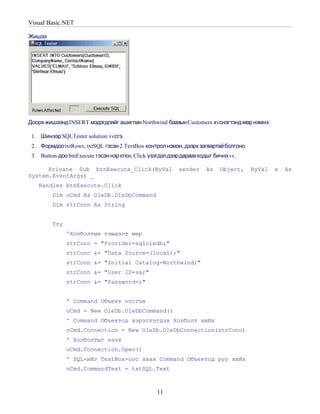 Visual Basic.NET

Жишээ




Доорх жишээнд INSERT мэдэгдлийг ашиглан Northwind баазын Customers хvснэгтэнд мөр нэмнэ.

 1. Шинээр SQLTester solution vvсгэ.
 2. Формдоо txtRows, txtSQL гэсэн 2 TextBox контрол нэмэн, дээрх загвартай болгоно.
 3. Button-доо btnExecute гэсэн нэр єгєн, Click үзэгдэл дээрдараахкодыг бичнэ vv.

      Private Sub btnExecute_Click(ByVal                  sender     As   Object,     ByVal   e   As
System.EventArgs) _
   Handles btnExecute.Click
         Dim oCmd As OleDb.OleDbCommand
         Dim strConn As String


         Try
               'Холболтын тэмдэгт мөр
               strConn = "Provider=sqloledb;"
               strConn &= "Data Source=(local);"
               strConn &= "Initial Catalog=Northwind;"
               strConn &= "User ID=sa;"
               strConn &= "Password=;"


               ' Command Объект vvсгэх
               oCmd = New OleDb.OleDbCommand()
               ' Command Объектод хэрэглэгдэх Холболт хийх
               oCmd.Connection = New OleDb.OleDbConnection(strConn)
               ' Холболтыг нээх
               oCmd.Connection.Open()
               ' SQL-ийг TextBox-оос аван Command Объектод руу хийх
               oCmd.CommandText = txtSQL.Text



                                                  11
 