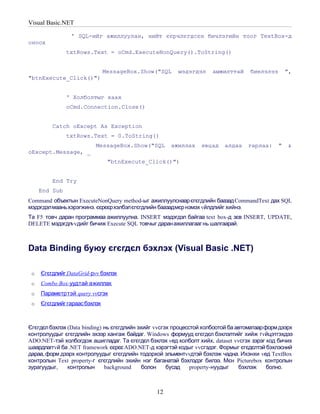Visual Basic.NET

                ' SQL-ийг ажиллуулан, нийт єєрчлєгдсєн бичлэгийн тоог TextBox-д
оноох
               txtRows.Text = oCmd.ExecuteNonQuery().ToString()


                               MessageBox.Show("SQL     мэдэгдэл     амжилттай      биелэлээ       ",
"btnExecute_Click()")


               ' Холболтыг хаах
               oCmd.Connection.Close()


         Catch oExcept As Exception
               txtRows.Text = 0.ToString()
                          MessageBox.Show("SQL       ажиллах     явцад    алдаа    гарлаа:     "   &
oExcept.Message, _
                                "btnExecute_Click()")


         End Try
     End Sub
Command объектын ExecuteNonQuery method-ыг ажиллуулснаар єгєгдлийн баазад CommandText дах SQL
мэдэгдэлмааньхэрэгжинэ. єєрєєрхэлбэлєгєгдлийн баазадмєр нэмэх vйлдлийг хийнэ.
Та F5 товч даран программаа ажиллуулна. INSERT мэдэгдэл байгаа text box-д зєв INSERT, UPDATE,
DELETE мэдэгдлvvдийг бичиж Execute SQL товчыг даран ажиллагааг нь шалгаарай.



Data Binding буюу єгєгдєл бэхлэх (Visual Basic .NET)

 o   Єгєгдлийг DataGrid-рvv бэхлэх
 o   Combo Box-уудтай ажиллах
 o   Параметртэй query vvсгэх
 o   Єгєгдлийг гараас бэхлэх



Єгєгдєл бэхлэх (Data binding) нь єгєгдлийн эхийг vvсгэх процесстой холбоотой ба автоматаарформ дээрх
контролуудыг єгєгдлийн эхээр хангаж байдаг. Windows формууд єгєгдєл бэхлэлтийг хийж гvйцэтгэхдээ
ADO.NET-тэй холбогдож ашигладаг. Та єгєгдєл бэхлэх vед холболт хийх, dataset vvсгэх зэрэг код бичих
шаардлаггvй ба .NET framework єєрєє ADO.NET-д хэрэгтэй кодыг vvсгэдэг. Формыг єгєдєлтэй бэхлэсний
дараа, форм дээрх контролуудыг єгєгдлийн тодорхой эльментvvдтэй бэхлэж чадна. Ихэнхи vед TextBox
контролын Text property-г єгєгдлийн эхийн нэг баганатай бэхлэдэг билээ. Мєн Picturebox контролын
зурагуудыг,    контролын      background     болон    бусад    property-нуудыг   бэхлэж    болно.



                                                12
 