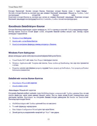 Visual Basic.NET

Єгєгдєл бэхлэлтийг Энгийн єгєгдєл бэхлэх, Комплекс єгєгдєл бэхлэх гэсэн 2 тєрєл байдаг.
Энгийн єгєгдєл бэхлэх нь контрол руу дан элемент бэхлэхийг зєвшєєрдєг. Жишээ нь TextBox, Label
контролуудыг                 єгєгдєлтэй               бэхлэлт                 хийх.
Комплекс єгєгдєл бэхлэх нь контрол руу нэгээс их элемент бэхлэхийг зєвшєєрдєг. Комплекс єгєгдєл
бэхлэхийг зєвшєєрдєг контролуудад DataGrid, ComboBox, ListBox гэх мэт контролууд орно.



Єгєгдлийг DataGrid-рvv бэхлэх
Єгєгдєл бэхлэхэд хэрэглэгдэх vндсэн чанарууд нь .NET-н орчинд хvснэгтийг Grid-д харуулахад илэрдэг.
Ингээд хэрхэн DataGrid бvхий форм vvсгэн, єгєгдлийн баазтай холбох жишээ vзье. Эхлээд vндсэн
алхмуудыг тодорхойлъё:

 1. Windows Form байгуулах
 2. DataSet-ийг vvсгэх болон бэлтгэх
 3. DataGrid контролыг формруу нэмээд, єгєгдєл рvv бэхэлнэ.



Windows Form байгуулах:
Доорх алхмуудыг даган хийснээр жишээний формообайгуулах болно.

 a. Visual Studio.NET–ийг нээж, New Project товчлуурыг сонгон
 b. Windows Application-ийг Template-ээс сонгон, Name textbox-д DataBinding гэж нэр єгєн прожектоо
    vvсгэнэ.
 c. Properties цонхон дах формын property-нуудаас Name property-д frmProducts, Text property-д Product
    Information.оноож єгнє.



DataSet-ийг vvсгэх болон бэлтгэх

 o   DataAdapter Wizard-ийг хэрэглэх
 o   DataSet класс vvсгэх

-DataAdapter Wizard-ийг хэрэглэх
Єгєгдлийн баазтай холболт хийхийн тулд OleDbDataAdapter component-ийг Toolbox цонхны Data tab-аас
сонгон форм руу чирэх эсвэл давхар товшилт хийнэ. Энэ нь хэдэн алхам бvхий тохируулганы цонх
дэлгэцэнд гаргана. DataAdapter нь єгєгдлийн баазаас єгєгдєл дамжуулах ба DataSet нь DataGrid-ийг
бэхлэхэдхэрэглэгддэг билээ.

 a. OleDbDataAdapter-ийг Toolbox цонхний Data tab-аассонго
 b. Тvvнийг формруу чирээдорхих
 c. Data Adapter Configuration Wizard цонх гарч ирэх болно.
 d. Эхний дэлгэц нь мэдээлэлийн чанартай тул “Next” товч дарна.


                                                  13
 