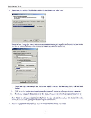 Visual Basic.NET

 e. Дараагийн дэлгэцэнд та єєрийн хэрэглэх єгєгдлийн холболтыг хийж єгнє.




        Хэрэв та New Connection товчлуурыг сонговол дараах дэлгэц гарч ирэх болно. Энэ дэлгэцнээс та data
        provider-ыг сонгох ба data provider-т хэрэгтэй мэдээлэлvvдийг бєглєх болно.




        I.   Та єєрийн хэрэглэх гэж буй SQL server-ийн нэрийг сонгоно. Энэ жишээнд (local) гэж сонгосон
             байна.
       II.   SQL server лvv холбогдоход шаардлагатаймэдээллийг (хэрэглэгчийн нэр, пасспорт) оруулна.
      III.   Northwind єгєгдлийн баазыг сонгоно. Энэ баазын Product хvснэгтээс бид мэдээлэлавах болно.

        Жич: Хэрэв та MSAccess хэрэглэх гэж буй бол Provider tab-аас Microsoft Jet 4.0 OLE DB Provider
        сонгон, Connection tab-д єгєгдлийн баазын нэрийг сонгож єгнє.

 f.     Wizard-ын дараагийн алхамд Query Type сонгоход хэрэгтэй болно. Та vvнээс:



                                                    14
 