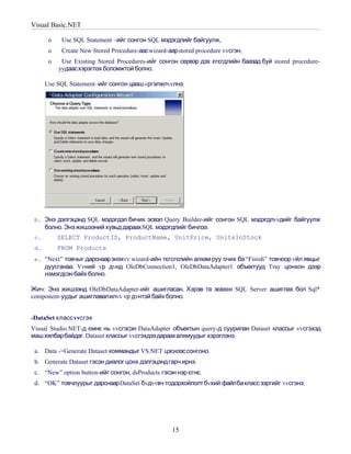 Visual Basic.NET

       o    Use SQL Statement –ийг сонгон SQL мэдэгдлийг байгуулж,
       o    Create New Stored Procedure-аас wizard-аар stored procedure vvсгэн,
       o    Use Existing Stored Procedures-ийг сонгон сервэр дэх єгєгдлийн баазад буй stored procedure-
           yyдаасхэрэглэх боломжтой болно.

      Use SQL Statement–ийг сонгон цааш vргэлжлvvлнэ.




 b. Энэ дэлгэцэнд SQL мэдэгдэл бичих эсвэл Query Builder-ийг сонгон SQL мэдэгдлvvдийг байгуулж
      болно. Энэ жишээний хувьд дараах SQL мэдэгдлийг бичлээ.
 c.        SELECT ProductID, ProductName, UnitPrice, UnitsInStock
 d.        FROM Products
 e. “Next” товчыг дарснаарэнэхvv wizard-ийн тєгсгєлийн алхам руу очих ба “Finish” товчоор vйл явцыг
      дуусганаа. Vvний vр дvнд OleDbConnection1, OleDbDataAdapter1 объектууд Tray цонхон дээр
      нэмэгдсэн байх болно.

Жич: Энэ жишээнд OleDbDataAdapter-ийг ашигласан. Хэрэв та зєвхєн SQL Server ашиглах бол Sql*
component-уудыг ашиглавалилvv vр дvнтэй байх болно.


-DataSet класс vvсгэх
Visual Studio.NET-д ємнє нь vvсгэсэн DataAdapter объектын query-д суурилан Dataset классыг vvсгэхэд
маш хялбарбайдаг. Dataset классыг vvсгэхдээ дараахалхмуудыг хэрэглэнэ.

 a. Data ->Generate Dataset коммандыг VS.NET цэснээс сонгоно.
 b. Generate Dataset гэсэн диалог цонх дэлгэцэнд гарч ирнэ.
 c. “New” option button-ийг сонгон, dsProducts гэсэн нэр єгнє.
 d. “OK” товчлуурыг дарснаар DataSet бvдvvвч тодорхойлолт бvхий файлба класс зэргийг vvсгэнэ.




                                                     15
 